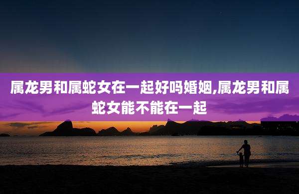 属龙男和属蛇女在一起好吗婚姻,属龙男和属蛇女能不能在一起