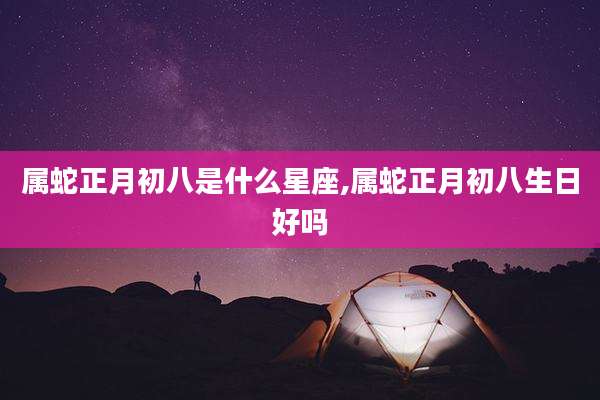 属蛇正月初八是什么星座,属蛇正月初八生日好吗