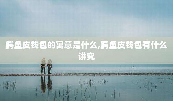 鳄鱼皮钱包的寓意是什么,鳄鱼皮钱包有什么讲究
