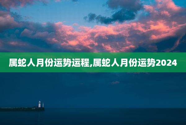 属蛇人月份运势运程,属蛇人月份运势2024
