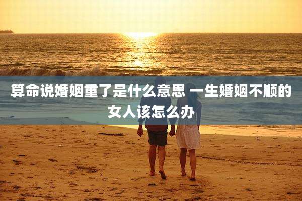 算命说婚姻重了是什么意思 一生婚姻不顺的女人该怎么办