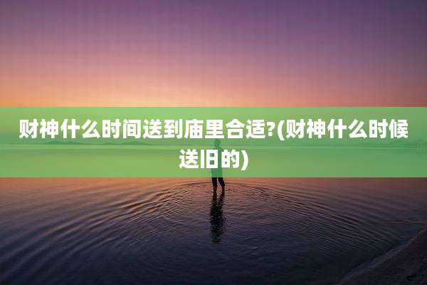 财神什么时间送到庙里合适?(财神什么时候送旧的)
