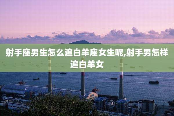 射手座男生怎么追白羊座女生呢,射手男怎样追白羊女