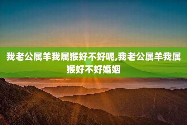 我老公属羊我属猴好不好呢,我老公属羊我属猴好不好婚姻