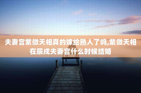 夫妻宫紫微天相真的嫁给熟人了吗,紫微天相在辰戌夫妻宫什么时候结婚