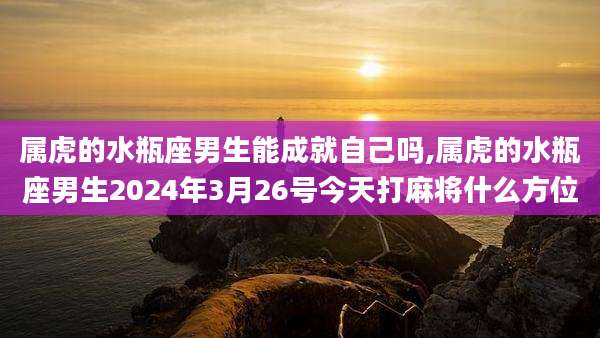 属虎的水瓶座男生能成就自己吗,属虎的水瓶座男生2024年3月26号今天打麻将什么方位