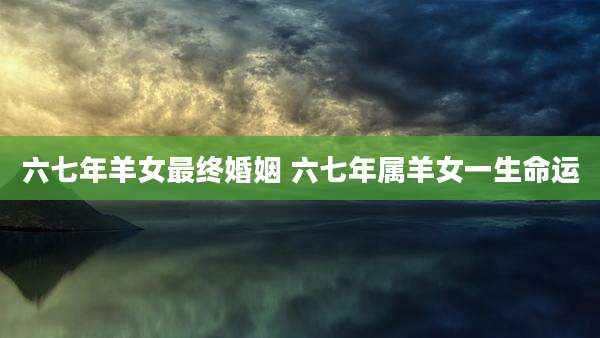 六七年羊女最终婚姻 六七年属羊女一生命运