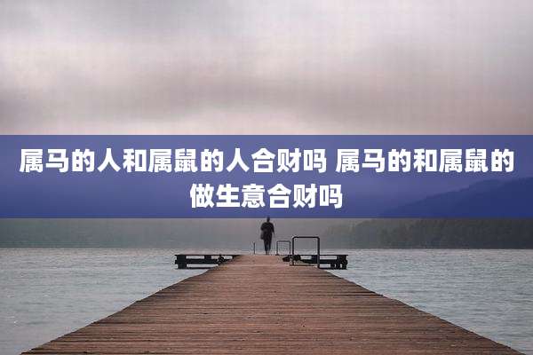 属马的人和属鼠的人合财吗 属马的和属鼠的做生意合财吗