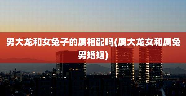 男大龙和女兔子的属相配吗(属大龙女和属兔男婚姻)