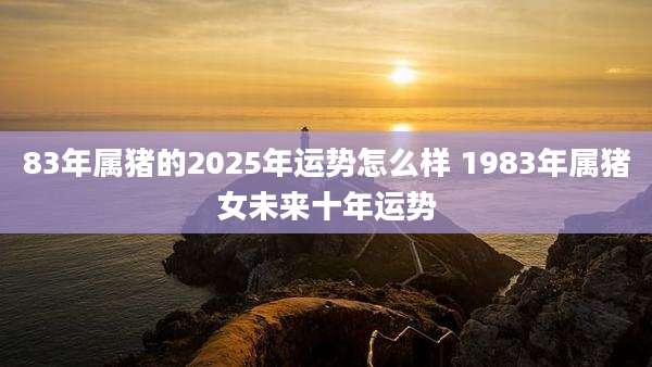 83年属猪的2025年运势怎么样 1983年属猪女未来十年运势