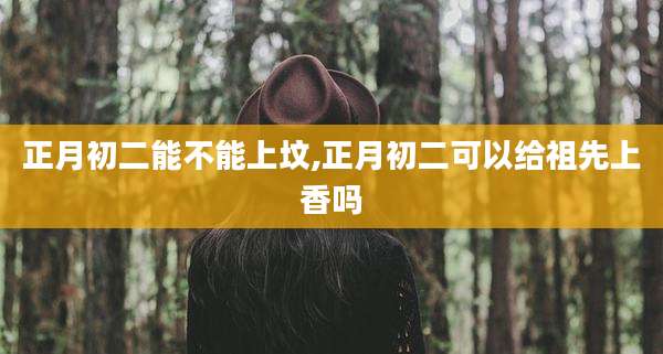 正月初二能不能上坟,正月初二可以给祖先上香吗