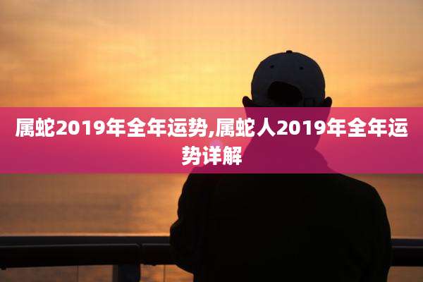 属蛇2019年全年运势,属蛇人2019年全年运势详解