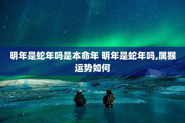 明年是蛇年吗是本命年 明年是蛇年吗,属猴运势如何