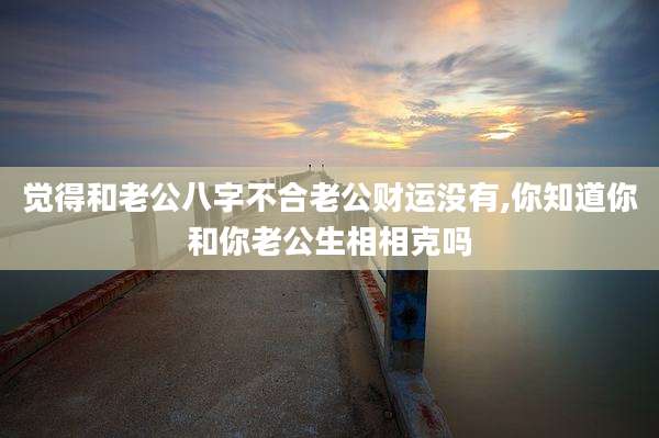 觉得和老公八字不合老公财运没有,你知道你和你老公生相相克吗