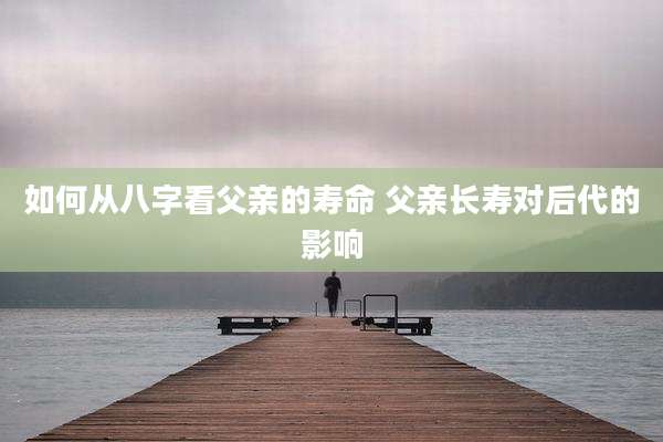 如何从八字看父亲的寿命 父亲长寿对后代的影响