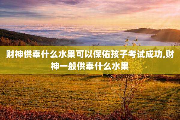 财神供奉什么水果可以保佑孩子考试成功,财神一般供奉什么水果