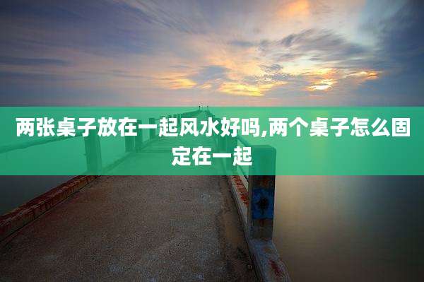 两张桌子放在一起风水好吗,两个桌子怎么固定在一起