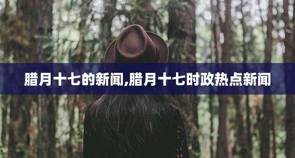 腊月十七的新闻,腊月十七时政热点新闻