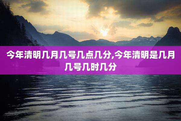 今年清明几月几号几点几分,今年清明是几月几号几时几分