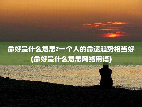 命好是什么意思?一个人的命运趋势相当好(命好是什么意思网络用语)