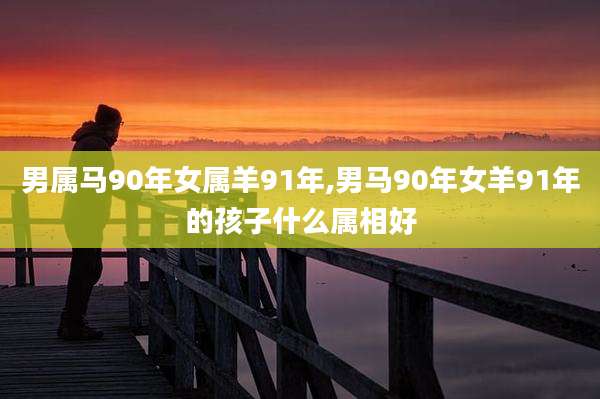 男属马90年女属羊91年,男马90年女羊91年的孩子什么属相好