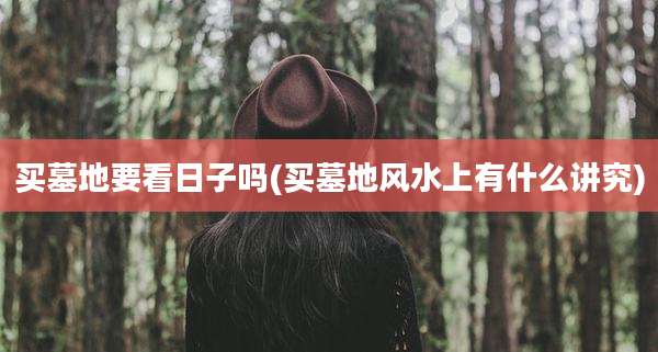 买墓地要看日子吗(买墓地风水上有什么讲究)
