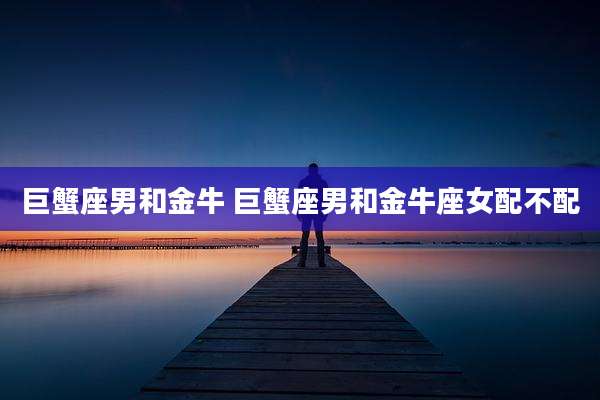 巨蟹座男和金牛 巨蟹座男和金牛座女配不配