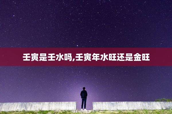 壬寅是壬水吗,壬寅年水旺还是金旺