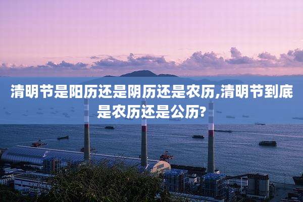清明节是阳历还是阴历还是农历,清明节到底是农历还是公历?