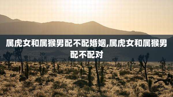 属虎女和属猴男配不配婚姻,属虎女和属猴男配不配对