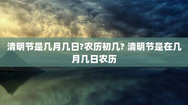 清明节是几月几日?农历初几? 清明节是在几月几日农历