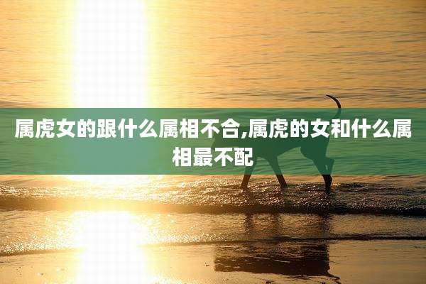 属虎女的跟什么属相不合,属虎的女和什么属相最不配