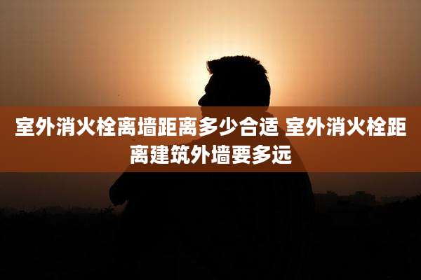 室外消火栓离墙距离多少合适 室外消火栓距离建筑外墙要多远
