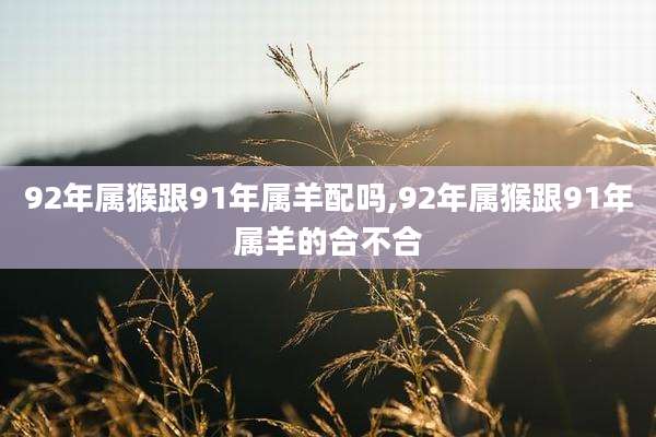 92年属猴跟91年属羊配吗,92年属猴跟91年属羊的合不合