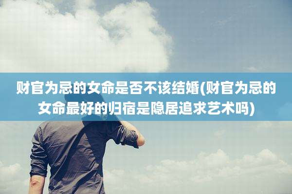 财官为忌的女命是否不该结婚(财官为忌的女命最好的归宿是隐居追求艺术吗)