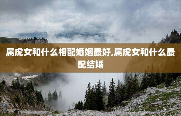 属虎女和什么相配婚姻最好,属虎女和什么最配结婚