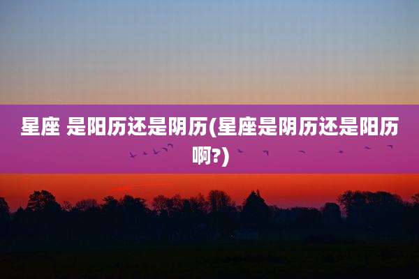 星座 是阳历还是阴历(星座是阴历还是阳历啊?)