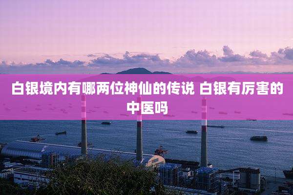 白银境内有哪两位神仙的传说 白银有厉害的中医吗