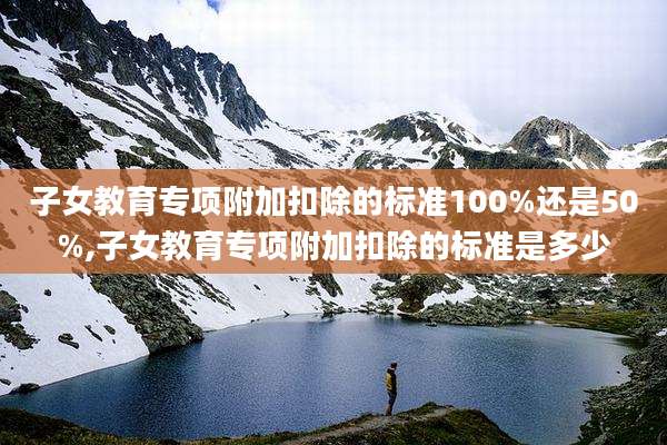 子女教育专项附加扣除的标准100%还是50%,子女教育专项附加扣除的标准是多少