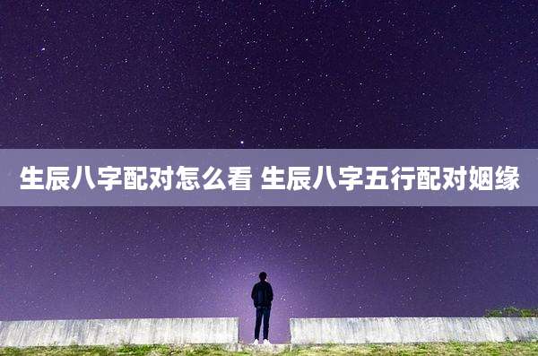 生辰八字配对怎么看 生辰八字五行配对姻缘
