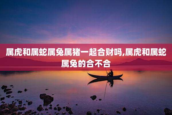 属虎和属蛇属兔属猪一起合财吗,属虎和属蛇属兔的合不合