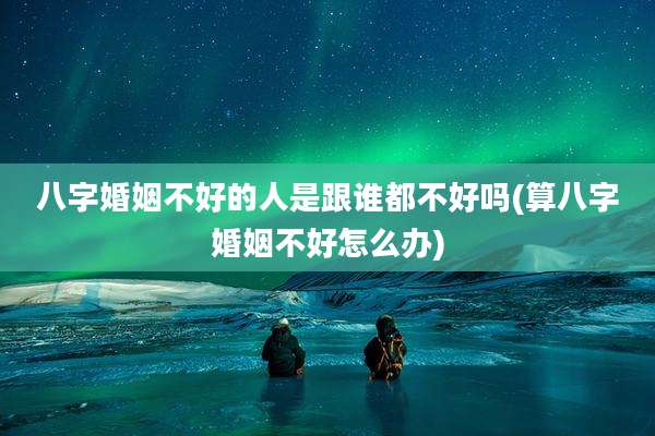 八字婚姻不好的人是跟谁都不好吗(算八字婚姻不好怎么办)