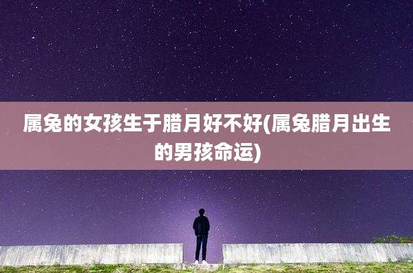 属兔的女孩生于腊月好不好(属兔腊月出生的男孩命运)
