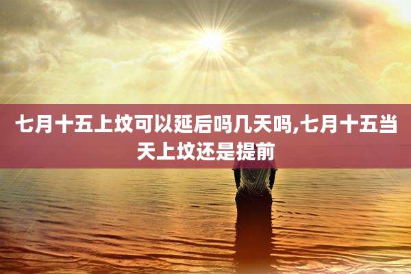 七月十五上坟可以延后吗几天吗,七月十五当天上坟还是提前