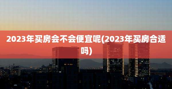 2023年买房会不会便宜呢(2023年买房合适吗)