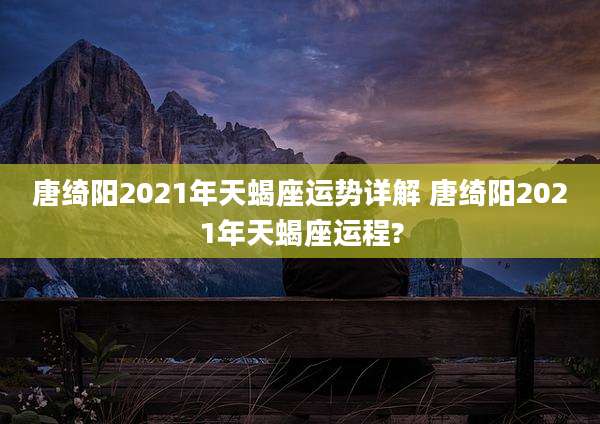 唐绮阳2021年天蝎座运势详解 唐绮阳2021年天蝎座运程?