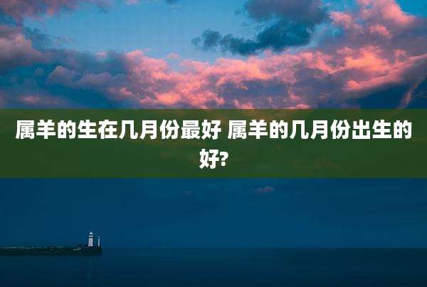 属羊的生在几月份最好 属羊的几月份出生的好?