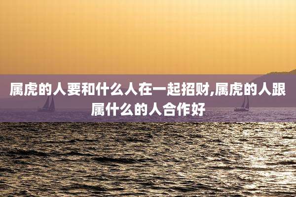 属虎的人要和什么人在一起招财,属虎的人跟属什么的人合作好