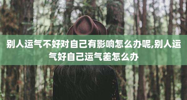 别人运气不好对自己有影响怎么办呢,别人运气好自己运气差怎么办