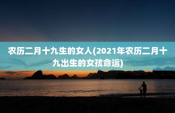农历二月十九生的女人(2021年农历二月十九出生的女孩命运)